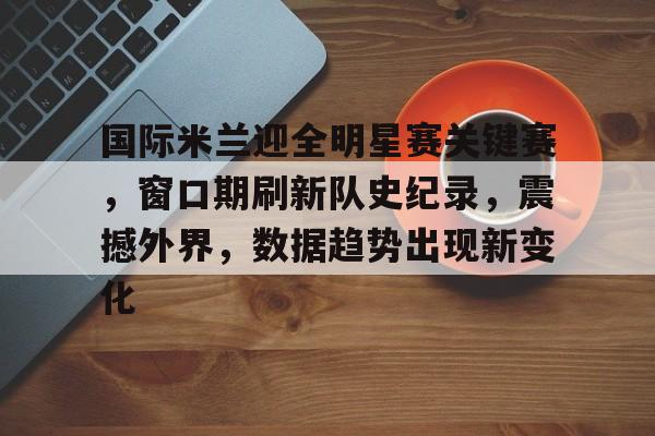 金年会APP-关于国际米兰迎全明星赛关键赛，窗口期刷新队史纪录，震撼外界，数据趋势出现新变化的信息